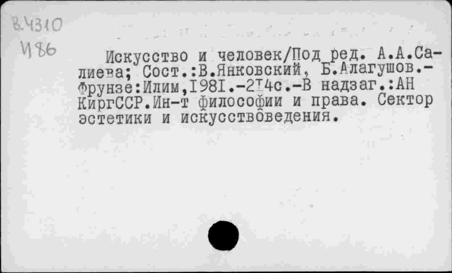 ﻿КЧЗЮ	,	,, -
Искусство и человек/Под ред. А.А.Са-лиева; Сост.:В.Янковский, Б.Алагушов,-^рунзе:Илим,1981.-2т4с.-В надзаг.:АН КиргССР.Ин-т философии и права. Сектор эстетики и искусствоведения.